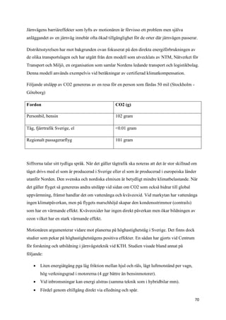 Järnvägens barriäreffekter som lyfts av motionären är förvisso ett problem men själva
anläggandet av en järnväg innebär ofta ökad tillgänglighet för de orter där järnvägen passerar.

Distriktsstyrelsen har mot bakgrunden ovan fokuserat på den direkta energiförbrukningen av
de olika transportslagen och har utgått från den modell som utvecklats av NTM, Nätverket för
Transport och Miljö, en organisation som samlar Nordens ledande transport och logistikbolag.
Denna modell används exempelvis vid beräkningar av certifierad klimatkompensation.

Följande utsläpp av CO2 genereras av en resa för en person som färdas 50 mil (Stockholm -
Göteborg)

Fordon                                              CO2 (g)

Personbil, bensin                                   102 gram

Tåg, fjärrtrafik Sverige, el                        <0.01 gram

Regionalt passagerarflyg                            101 gram




Siffrorna talar sitt tydliga språk. När det gäller tågtrafik ska noteras att det är stor skillnad om
tåget drivs med el som är producerad i Sverige eller el som är producerad i europeiska länder
utanför Norden. Den svenska och nordiska elmixen är betydligt mindre klimatbelastande. När
det gäller flyget så genereras andra utsläpp vid sidan om CO2 som också bidrar till global
uppvärmning, främst handlar det om vattenånga och kväveoxid. Vid markytan har vattenånga
ingen klimatpåverkan, men på flygets marschhöjd skapar den kondensstrimmor (contrails)
som har en värmande effekt. Kväveoxider har ingen direkt påverkan men ökar bildningen av
ozon vilket har en stark värmande effekt.

Motionären argumenterar vidare mot planerna på höghastighetståg i Sverige. Det finns dock
studier som pekar på höghastighetstågens positiva effekter. En sådan har gjorts vid Centrum
för forskning och utbildning i järnvägsteknik vid KTH. Studien visade bland annat på
följande:

     Liten energiåtgång pga låg friktion mellan hjul och räls, lågt luftmotstånd per vagn,
        hög verkningsgrad i motorerna (4 ggr bättre än bensinmotorer).
     Vid inbromsningar kan energi alstras (samma teknik som i hybridbilar mm).
     Fördel genom eltillgång direkt via elledning och spår.

                                                                                                  70
 