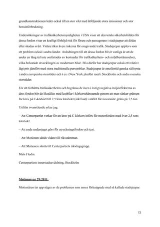 grundkonstruktionen leder också till en stor vikt med åtföljande stora imissioner och stor
bensinförbrukning.

Undersökningar av trafiksäkerhetsmyndigheten i USA visar att den totala säkerhetsbilden för
dessa fordon visar en kraftigt förhöjd risk för förare och passagerare i stadsjeepar att dödas
eller skadas svårt. Vidare ökar även riskerna för omgivande trafik. Stadsjeepar upplevs som
ett problem också i andra länder. Anledningen till att dessa fordon blivit vanliga är att de
under en lång tid inte omfattades av kostnader för trafiksäkerhets- och miljöbestämmelser,
vilka belastade utvecklingen av modernare bilar. Bl a därför har stadsjeepar också ett relativt
lågt pris jämfört med stora traditionella personbilar. Stadsjeepar är emellertid ganska sällsynta
i andra europeiska storstäder och t ex i New York jämfört med i Stockholm och andra svenska
storstäder.

För att förbättra trafiksäkerheten och begränsa de även i övrigt negativa miljöeffekterna av
dess fordon bör de likställas med lastbilar i körkortshänseende genom att man sänker gränsen
för krav på C-körkort till 2,5 tons totalvikt (inkl last) i stället för nuvarande gräns på 3,5 ton.

Utifrån ovanstående yrkar jag:

– Att Centerpartiet verkar för att krav på C-körkort införs för motorfordon med över 2,5 tons
totalvikt.

– Att enda undantaget görs för utryckningsfordon och taxi.

– Att Motionen sänds vidare till riksstämman.

– Att Motionen sänds till Centerpartiets riksdagsgrupp.

Mats Flodin

Centerpartiets innerstadsavdelning, Stockholm




Motionssvar 29:2011.

Motionären tar upp några av de problemen som anses förknippade med så kallade stadsjeepar.




                                                                                                  72
 