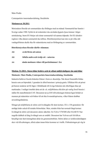 Mats Flodin

Centerpartiets innerstadsavdelning, Stockholm

Motionssvar 30:2011

Motionären föreslår att sommartiden ska förlängas med en månad. Sommartid har funnits i
Sverige sedan 1980. Syftet är att människor ska använda dygnets ljusa timmar i högre
utsträckning. Inom EU börjar och slutar sommartid vid samma tidpunkt. Ett EU-direktiv
reglerar vilka datum sommartid ska införas. Distriktsstyrelsen kan inte se på vilka sätt
vardagsfriheten skulle öka för människorna med en förlängning av sommartiden.

Distriktsstyrelsen föreslår därför stämman:

Att           avslå första att-satsen

Att           bifalla andra och tredje att – satserna

Att           sända motionen vidare till partistämman i Åre



Motion 31:2011. Stora bilar behövs och är oftast miljövänligare än små bilar
Motionär: Mats Flodin, Centerpartiets Innerstadsavdelning, Stockholm

Industrin behöver fossila bränslen främst i form av dieselolja. När diesel framställs bildas
bensin som en biprodukt. I grunden är alltså bensinen i princip gratis. Effekten blir att priset
på bensin tenderar att bli lägre i förhållande till övriga bränslen när efterfrågan ökar på
marknaden. I nuläget innebär detta att de s.k. miljöbilarna ofta körs på vanlig fossil bensin i
stället för etanolbränslet E 85. Dessutom tar ju E85-tillverkningen bokstavligen brödet ur
munnen på människor och bidrar till att öka livsmedelspriserna, vilket främst drabbar
utvecklingsländerna.

Slitaget på miljöbilarna är större och livslängden för dem kortare. EU:s 130-gramskrav för
utsläpp leder också till mindre bilstorlekar. Men, mindre bilar har normalt långt kortare
livslängd än större och dessutom sämre säkerhet. En Volvo V70/S80 eller SAAB 9-5 har
ungefär dubbelt så lång livslängd som en småbil. Dessutom har Volvon och SAAB:en
betydligt mer återvinningsbara delar än genomsnittsbilen. Större delen av koldioxidutsläppen
sker vid tillverkningen, alltså redan innan bilen kommer ut i trafik. Förbrukningen på väg är



                                                                                                   74
 