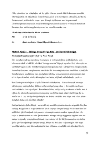 Olika människor har olika behov när det gäller bilarnas storlek. Därför kommer sannolikt
efterfrågan leda till att det finns olika storleksklasser även med de nya teknikerna. Redan nu
finns exempel på bilar i alla klasser som drivs på såväl etanol som biogas som el.
Distriktsstyrelsen anser dock att det är klimatpåverkan som ska styra eventuella skatter och
förmåner, inte politiska uppfattningar om hur stora bilarna ska vara.

Distriktsstyrelsen föreslår därför stämman:

Att           avslå motionen

Att          sända motionen vidare till partistämman i Åre



Motion 32:2011. Statliga bolag bör gå före i energiomställningen
Motionär: Cleanteachnätverket via Peter Platell

EUs stora beroende av importerad fossilenergi är problematiskt ur såväl säkerhets- som
klimatsynvinkel, och i USA står ökad ”energy security” högt på agendan. Hela vårt moderna
samhälle bygger på icke förnybarenergi som transporteras runt i världen trots att i princip alla
länder har förnybara energiresurser som räcker för helt energiautonoma samhällen. Att skörda
förnybar energi innebär inte bara möjligheter till ökad konkurrens inom energisektorn utan
också lägre sårbarhet, mindre klimatpåverkan, bättre miljö och att hela landet kan leva.

Som Centerpartister bejakar vi självfallet marknadsekonomi. Partiet har dock inte tagit
ställning mot statliga bolag. Så länge vi har statliga bolag måste vi dock ställa oss frågan
varför vi ska ha dem egentligen? Svaret borde bli att statliga bolag ska kunna ta beslut som är
viktiga för alla medborgare men som man inte kan förlita sig på att privata företag ska ta.
Varför har vi t.ex. statliga fastighetsägare om de inte kan bidra med något som vilket privat
fastighets bolag som helst kan erbjuda?

Statliga fastighetsbolag bör gå i spetsen för ett samhälle som utnyttjar den utspridda förnybar
a energi. Byggnader är en perfekt resurs för att utnyttja förnybar energi och fysiken finns för
att bli helt självförsörjande och generera ett energiöverskott som kan lagras på plats eller
säljas ut på existerande el- eller fjärrvärmenät. När nya statliga byggnader uppförs eller när
sådana byggnader genomgår omfattande renoveringar bör det därför undersökas om de kan
göras självförsörjande på förnybar energi. Staten ska dock inte välja ut någon eller några
specifika tekniker utan låta marknaden ta fram billigaste och effektivaste tekniken för s.k.


                                                                                                 76
 