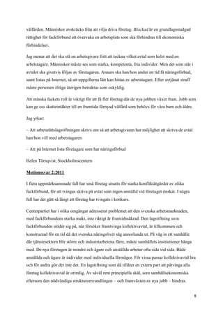 välfärden. Människor avskräcks från att vilja driva företag. Blockad är en grundlagsstadgad
rättighet för fackförbund att övervaka en arbetsplats som ska förhindras till ekonomiska
förbindelser.

Jag menar att det ska stå en arbetsgivare fritt att teckna vilket avtal som helst med en
arbetstagare. Människor måste ses som starka, kompetenta, fria individer. Men det som står i
avtalet ska givetvis följas av företagaren. Annars ska han/hon under en tid få näringsförbud,
samt listas på Internet, så att uppgifterna lätt kan hittas av arbetstagare. Efter avtjänat straff
måste personen ifråga återigen betraktas som oskyldig.

Att minska fackets roll är viktigt för att få fler företag där de nya jobben växer fram. Jobb som
kan ge oss skatteintäkter till en framtida förnyad välfärd som behövs för våra barn och äldre.

Jag yrkar:

– Att arbetsrättslagstiftningen skrivs om så att arbetsgivaren har möjlighet att skriva de avtal
han/hon vill med arbetstagaren

– Att på Internet lista företagare som har näringsförbud

Helen Törnqvist, Stockholmscentern

Motionssvar 2:2011

I flera uppmärksammade fall har små företag utsatts för starka konfliktåtgärder av olika
fackförbund, för att tvingas skriva på avtal som ingen anställd vid företaget önskat. I några
fall har det gått så långt att företag har tvingats i konkurs.

Centerpartiet har i olika omgångar adresserat problemet att den svenska arbetsmarknaden,
med fackförbundens starka makt, inte riktigt är framtidssäkrad. Den lagstiftning som
fackförbunden stöder sig på, när försöker framtvinga kollektivavtal, är tillkommen och
konstruerad för en tid då det svenska näringslivet såg annorlunda ut. På väg in ett samhälle
där tjänstesektorn blir större och industriarbetena färre, måste samhällets institutioner hänga
med. De nya företagen är mindre och ägare och anställda arbetar ofta sida vid sida. Både
anställda och ägare är individer med individuella förmågor. För vissa passar kollektivavtal bra
och för andra gör det inte det. En lagstiftning som då tillåter en extern part att påtvinga alla
företag kollektivavtal är orimlig. Av såväl rent principiella skäl, som samhällsekonomiska
eftersom den nödvändiga strukturomvandlingen – och framväxten av nya jobb – hindras.


                                                                                                     8
 