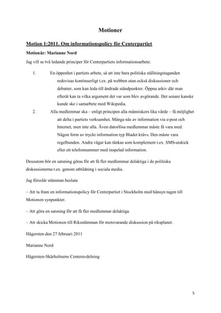 Motioner

Motion 1:2011. Om informationspolicy för Centerpartiet
Motionär: Marianne Nord

Jag vill se två ledande principer för Centerpartiets informationsarbete:

   1.        En öppenhet i partiets arbete, så att inte bara politiska ställningstaganden
                 redovisas kontinuerligt t.ex. på webben utan också diskussioner och
                 debatter, som kan leda till ändrade ståndpunkter. Öppna arkiv där man
                 efteråt kan ta vilka argument det var som blev avgörande. Det senare kanske
                 kunde ske i samarbete med Wikipedia.
   2.        Alla medlemmar ska – enligt principen alla människors lika värde – få möjlighet
                 att delta i partiets verksamhet. Många nås av information via e-post och
                 Internet, men inte alla. Även datorlösa medlemmar måste få vara med.
                 Någon form av tryckt information typ Bladet krävs. Den måste vara
                 regelbunden. Andra vägar kan tänkas som komplement t.ex. SMS-utskick
                 eller ett telefonnummer med inspelad information.

Dessutom bör en satsning göras för att få fler medlemmar delaktiga i de politiska
diskussionerna t.ex. genom utbildning i sociala media.

Jag föreslår stämman besluta

– Att ta fram en informationspolicy för Centerpartiet i Stockholm med hänsyn tagen till
Motionen synpunkter.

– Att göra en satsning för att få fler medlemmar delaktiga.

– Att skicka Motionen till Riksstämman för motsvarande diskussion på riksplanet.

Hägersten den 27 februari 2011

Marianne Nord

Hägersten-Skärholmens Centeravdelning




                                                                                            5
 