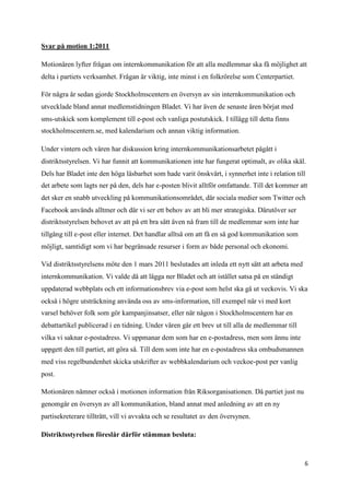 Svar på motion 1:2011

Motionären lyfter frågan om internkommunikation för att alla medlemmar ska få möjlighet att
delta i partiets verksamhet. Frågan är viktig, inte minst i en folkrörelse som Centerpartiet.

För några år sedan gjorde Stockholmscentern en översyn av sin internkommunikation och
utvecklade bland annat medlemstidningen Bladet. Vi har även de senaste åren börjat med
sms-utskick som komplement till e-post och vanliga postutskick. I tillägg till detta finns
stockholmscentern.se, med kalendarium och annan viktig information.

Under vintern och våren har diskussion kring internkommunikationsarbetet pågått i
distriktsstyrelsen. Vi har funnit att kommunikationen inte har fungerat optimalt, av olika skäl.
Dels har Bladet inte den höga läsbarhet som hade varit önskvärt, i synnerhet inte i relation till
det arbete som lagts ner på den, dels har e-posten blivit alltför omfattande. Till det kommer att
det sker en snabb utveckling på kommunikationsområdet, där sociala medier som Twitter och
Facebook används alltmer och där vi ser ett behov av att bli mer strategiska. Därutöver ser
distriktsstyrelsen behovet av att på ett bra sätt även nå fram till de medlemmar som inte har
tillgång till e-post eller internet. Det handlar alltså om att få en så god kommunikation som
möjligt, samtidigt som vi har begränsade resurser i form av både personal och ekonomi.

Vid distriktsstyrelsens möte den 1 mars 2011 beslutades att inleda ett nytt sätt att arbeta med
internkommunikation. Vi valde då att lägga ner Bladet och att istället satsa på en ständigt
uppdaterad webbplats och ett informationsbrev via e-post som helst ska gå ut veckovis. Vi ska
också i högre utsträckning använda oss av sms-information, till exempel när vi med kort
varsel behöver folk som gör kampanjinsatser, eller när någon i Stockholmscentern har en
debattartikel publicerad i en tidning. Under våren går ett brev ut till alla de medlemmar till
vilka vi saknar e-postadress. Vi uppmanar dem som har en e-postadress, men som ännu inte
uppgett den till partiet, att göra så. Till dem som inte har en e-postadress ska ombudsmannen
med viss regelbundenhet skicka utskrifter av webbkalendarium och veckoe-post per vanlig
post.

Motionären nämner också i motionen information från Riksorganisationen. Då partiet just nu
genomgår en översyn av all kommunikation, bland annat med anledning av att en ny
partisekreterare tillträtt, vill vi avvakta och se resultatet av den översynen.

Distriktsstyrelsen föreslår därför stämman besluta:



                                                                                                  6
 