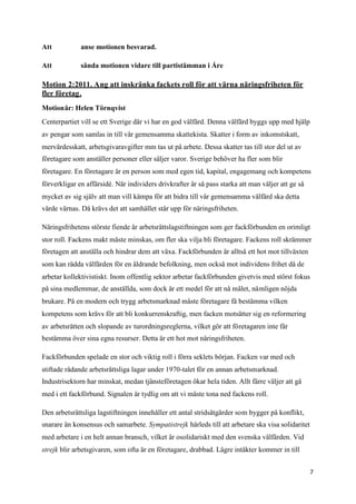 Att           anse motionen besvarad.

Att           sända motionen vidare till partistämman i Åre

Motion 2:2011. Ang att inskränka fackets roll för att värna näringsfriheten för
fler företag.
Motionär: Helen Törnqvist
Centerpartiet vill se ett Sverige där vi har en god välfärd. Denna välfärd byggs upp med hjälp
av pengar som samlas in till vår gemensamma skattekista. Skatter i form av inkomstskatt,
mervärdesskatt, arbetsgivaravgifter mm tas ut på arbete. Dessa skatter tas till stor del ut av
företagare som anställer personer eller säljer varor. Sverige behöver ha fler som blir
företagare. En företagare är en person som med egen tid, kapital, engagemang och kompetens
förverkligar en affärsidé. När individers drivkrafter är så pass starka att man väljer att ge så
mycket av sig själv att man vill kämpa för att bidra till vår gemensamma välfärd ska detta
värde värnas. Då krävs det att samhället står upp för näringsfriheten.

Näringsfrihetens störste fiende är arbetsrättslagstiftningen som ger fackförbunden en orimligt
stor roll. Fackens makt måste minskas, om fler ska vilja bli företagare. Fackens roll skrämmer
företagen att anställa och hindrar dem att växa. Fackförbunden är alltså ett hot mot tillväxten
som kan rädda välfärden för en åldrande befolkning, men också mot individens frihet då de
arbetar kollektivistiskt. Inom offentlig sektor arbetar fackförbunden givetvis med störst fokus
på sina medlemmar, de anställda, som dock är ett medel för att nå målet, nämligen nöjda
brukare. På en modern och trygg arbetsmarknad måste företagare få bestämma vilken
kompetens som krävs för att bli konkurrenskraftig, men facken motsätter sig en reformering
av arbetsrätten och slopande av turordningsreglerna, vilket gör att företagaren inte får
bestämma över sina egna resurser. Detta är ett hot mot näringsfriheten.

Fackförbunden spelade en stor och viktig roll i förra seklets början. Facken var med och
stiftade rådande arbetsrättsliga lagar under 1970-talet för en annan arbetsmarknad.
Industrisektorn har minskat, medan tjänsteföretagen ökar hela tiden. Allt färre väljer att gå
med i ett fackförbund. Signalen är tydlig om att vi måste tona ned fackens roll.

Den arbetsrättsliga lagstiftningen innehåller ett antal stridsåtgärder som bygger på konflikt,
snarare än konsensus och samarbete. Sympatistrejk härleds till att arbetare ska visa solidaritet
med arbetare i en helt annan bransch, vilket är osolidariskt med den svenska välfärden. Vid
strejk blir arbetsgivaren, som ofta är en företagare, drabbad. Lägre intäkter kommer in till


                                                                                                   7
 