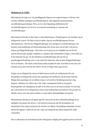 Motionssvar nr 3:2011

Motionärerna tar upp en av de grundläggande frågorna om organiseringen av kärnan i den
svenska välfärden nämligen socialförsäkringarna. Den pågående parlamentariska
socialförsäkringsutrednigen, Psfu, ser över den långsiktiga hållbarheten för
socialförsäkringarna och ser över en eventuell samordning av a-kassan och
socialförsäkringen.


Motionärerna föreslår ett ökat mått av individualisering av försäkringarna och motsätter sig en
obligatorisk a-kassa. De fakto är det så redan i dag att socialförsäkringarna allt mer
individualiseras. Allt fler har tilläggsförsäkringar som antingen är avtalsförsäkringar som
kommer med anställning och fackmedlemskap eller så har man valt att själv, helt privat,
teckna sig tilläggsförsäkringar. Alla torde vara överens om att samhället ska stå för det
yttersta ekonomiska skyddet i händelse av sjukdom eller arbetslöshet. Frågan vi kan ställa oss
är hur högt den ska gå. Att den allmänna socialförsäkringen allt mer blir en
grundtrygghetsförsäkring som vi som individer sedan kan välja att göra tilläggsförsäkringar
till är att föredra. Det skulle också kunna stärka skyddet för dem som behöver det mest och
kommat att ge dem som har den relativt att bra ett något större eget ansvar.


Frågan om en obligatorisk a-kassa är både kontroversiell och svårhanterad. De som
förespråkar en obligatorisk a-kassa har egentligen inte definierat vad de menar med det.
Många talar egentligen om en allmän a-kassa i stil med hur försäkringssystemet i dag
fungerar. Debatten om vilken väg vi bör välja i centerpartiet borde ta sin grund i
föreningsfrihet och möjligheten att själv ta ett större ansvar om man så önskar. En sån linje
går i rak kontrast till en obligatorisk a-kassa med medlemskap men behöver inte gå emot en
allmän a-kassa som man skull omfattas av med endast skattepliktighet som grund.


Motionärernas förslag om att öppna upp för a-kassorna att driva arbetsförmedlingar är en
möjlighet som genast bör prövas. I och med att a-kassorna står för kostnaderna vid
arbetslöshet finns starka incitament för att driva en effektiv förmedlingsverksamhet och den
dörren bör öppnas i stället för att som i dag vara stängd då det saknas lagstöd för sådan
verksamhet.


Det är välkommet att motionärerna lyfter företagarens tillgång till trygghetssystem och det är


                                                                                                11
 