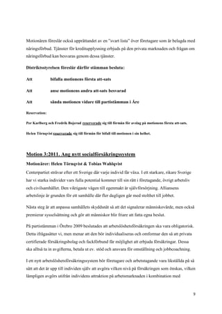 Motionären föreslår också upprättandet av en ”svart lista” över företagare som är belagda med
näringsförbud. Tjänster för kreditupplysning erbjuds på den privata marknaden och frågan om
näringsförbud kan besvaras genom dessa tjänster.

Distriktsstyrelsen föreslår därför stämman besluta:

Att            bifalla motionens första att-sats

Att            anse motionens andra att-sats besvarad

Att            sända motionen vidare till partistämman i Åre

Reservation:

Per Karlberg och Fredrik Bojerud reserverade sig till förmån för avslag på motionens första att-sats.

Helen Törnqvist reserverade sig till förmån för bifall till motionen i sin helhet.




Motion 3:2011. Ang nytt socialförsäkringssystem
Motionärer: Helen Törnqvist & Tobias Wahlqvist
Centerpartiet strävar efter ett Sverige där varje individ får växa. I ett starkare, rikare Sverige
har vi starka individer vars fulla potential kommer till sin rätt i företagande, övrigt arbetsliv
och civilsamhället. Den viktigaste vägen till egenmakt är självförsörjning. Alliansens
arbetslinje är grunden för ett samhälle där fler dagligen går med stolthet till jobbet.

Nästa steg är att anpassa samhällets skyddsnät så att det signalerar människovärde, men också
premierar sysselsättning och gör att människor blir friare att fatta egna beslut.

På partistämman i Örebro 2009 beslutades att arbetslöshetsförsäkringen ska vara obligatorisk.
Detta ifrågasätter vi, men menar att den bör individualiseras och omformar den så att privata
certifierade försäkringsbolag och fackförbund får möjlighet att erbjuda försäkringar. Dessa
ska alltså ta in avgifterna, betala ut ev. stöd och ansvara för omställning och jobbcoachning.

I ett nytt arbetslöshetsförsäkringssystem bör företagare och arbetstagande vara likställda på så
sätt att det är upp till individen själv att avgöra vilken nivå på försäkringen som önskas, vilken
lämpligen avgörs utifrån individens attraktion på arbetsmarknaden i kombination med



                                                                                                        9
 