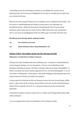 en kärnfråga att lösa för att företagare ska känna en trovärdighet för systemet och att
betalningsviljan inte ska försvinna. Möjligheten till att välja en så kallad opt out-väg för den
som så önskar bör finnas.


Önskvärt är också en generell diskussion om samhällets ansvar, skyddsnät och kostnader. Allt
för mycket av stuprörstänkanden gör ibland att staten justerar sina regleringar och
kostnaderna hamnar i stället på kommunernas försörjningsstöd. Det är bara att skjuta
problemen under mattan utan att ta dem på allvar. Målet måste precis som motionärerna
skriver vara att ge ett grundläggande skydd som tillåter egna val och låter individen växa.


Distriktsstyrelsen föreslår därför stämman besluta:

Att           anse motionen besvarad

Att           sända motionen vidare till partistämman i Åre



Motion 4:2011. Om sänkta skatter för fler företag och jobb
Motionärer: Fredrik Posse & Helen Törnqvist


Alliansen har under mandatperioden drivit jobblinjen (dvs. en ökning av arbetskraftsutbud),
som har fungerat tämligen väl, trots finanskrisen. Vad som varit otillräckligt är dock
företagens efterfrågan på arbeten. Nu behövs ytterligare fokus på att skapa arbetstillfällen. Vi
behöver en politik som mycket starkare uppmuntrar till ny- och tillväxtföretagande. Vi ser ett
stort behov av förändringar i skattereglerna, vilka skulle möjliggöra arbetsskapande genom att
minska riskerna för företag att anställa och expandera.

Sverige måste bli ett land där det blir mer lönsamt att starta, driva och avyttra företag. Därför
måste vi sänka risken att driva företag. Snarast behöver även den svenska skattebelastningen
sänkas till den europeiska nivån för att vi ska kunna konkurrera på den internationella
marknaden.

Centerpartiets ambition att göra Sverige till ett av världens mest företagsvänliga länder måste
styrkas ytterligare.


Vi ser tre områden där det finns ett reformbehov för fler företag och jobb:

                                                                                                   12
 
