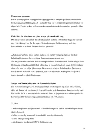 Uppmuntra sparande.
För att öka möjligheten och uppmuntra uppbyggandet av ett sparkapital som kan användas
till nyföretagande (både i egna och i andras företag) ser vi att den statliga inkomstskatten bör
slopas helt. En rättvis skatt med samma skattesats rätt över skulle underlätta sparandet till en
startplåt.


Underlätta för människor att tjäna pengar på att driva företag.
Det måste bli mer lönsamt att driva företag och att anställa. Jobbskatteavdraget har varit ett
steg i rätt riktning även för företagare. Skattesänkningen för fåmansbolag med stora
lönekostnader är ett annat. Men det behöver göras mer.



Arbetsgivaravgifterna måste sänkas. Detta är den enskilt viktigaste åtgärden för såväl
befintliga företag som för nya, vittnar företagens organisationer om.
När det gäller enskilda firmor betalar dessa preliminära skatter i förskott. Staten tvingar alltså
företagarna att betala skatt i förskott (alltså låna ut pengar till staten!), innan det blivit någon
vinst, eller man ens börjat tjäna pengar. Detta system behöver förändras så att företagaren
istället betalar en faktisk skatt i efterskott, som sker med moms. Företagaren vill givetvis
snabbt kunna leva på sitt företagande.



Stoppa straffbeskattningen av s.k. fåmansbolagsägare.
När en fåmansföretagare, dvs. företagare med ett aktiebolag som ägs av ett fåtal personer,
säljer sitt företag blir reavinsten 58 % upp till en viss nivå (beskattning sker som om det varit
lön) istället för 30 % som det är i alla andra fall. Detta är djupt orättvist och kontraproduktivt.
Reavinstskatt för fåmansbolagsägare måste sänkas till 30 % snarast.


Vi yrkar:

– Avskaffa systemet med preliminära skatteinbetalningar till förmån för betalning av faktisk
skatt i efterskott.
- Införa en enhetlig procentuell skattenivå för samtliga inkomstslag
- Sänka arbetsgivaravgifterna
- Att sänka reavinstskatten till 30 % för fåmansbolag


                                                                                                   13
 