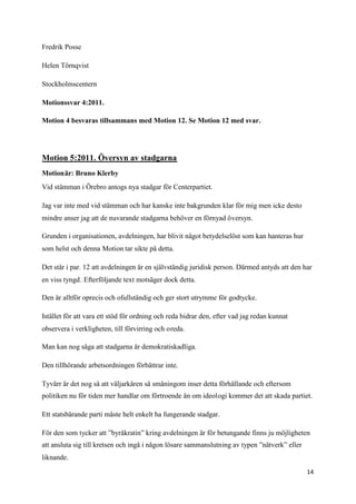 Fredrik Posse

Helen Törnqvist

Stockholmscentern

Motionssvar 4:2011.

Motion 4 besvaras tillsammans med Motion 12. Se Motion 12 med svar.




Motion 5:2011. Översyn av stadgarna
Motionär: Bruno Klerby
Vid stämman i Örebro antogs nya stadgar för Centerpartiet.

Jag var inte med vid stämman och har kanske inte bakgrunden klar för mig men icke desto
mindre anser jag att de nuvarande stadgarna behöver en förnyad översyn.

Grunden i organisationen, avdelningen, har blivit något betydelselöst som kan hanteras hur
som helst och denna Motion tar sikte på detta.

Det står i par. 12 att avdelningen är en självständig juridisk person. Därmed antyds att den har
en viss tyngd. Efterföljande text motsäger dock detta.

Den är alltför oprecis och ofullständig och ger stort utrymme för godtycke.

Istället för att vara ett stöd för ordning och reda bidrar den, efter vad jag redan kunnat
observera i verkligheten, till förvirring och oreda.

Man kan nog säga att stadgarna är demokratiskadliga.

Den tillhörande arbetsordningen förbättrar inte.

Tyvärr är det nog så att väljarkåren så småningom inser detta förhållande och eftersom
politiken nu för tiden mer handlar om förtroende än om ideologi kommer det att skada partiet.

Ett statsbärande parti måste helt enkelt ha fungerande stadgar.

För den som tycker att ”byråkratin” kring avdelningen är för betungande finns ju möjligheten
att ansluta sig till kretsen och ingå i någon lösare sammanslutning av typen ”nätverk” eller
liknande.

                                                                                               14
 