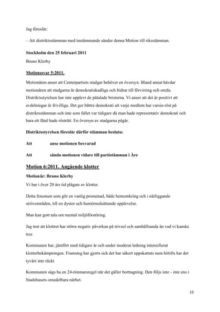 Jag föreslår:

– Att distriktsstämman med instämmande sänder denna Motion till riksstämman.

Stockholm den 25 februari 2011
Bruno Klerby

Motionssvar 5:2011.

Motionären anser att Centerpartiets stadgar behöver en översyn. Bland annat hävdar
motionären att stadgarna är demokratiskadliga och bidrar till förvirring och oreda.
Distriktsstyrelsen har inte upplevt de påtalade bristerna. Vi anser att det är positivt att
avdelningar är frivilliga. Det ger bättre demokrati att varje medlem har varsin röst på
distriktsstämman och inte som fallet var tidigare då man hade representativ demokrati och
bara ett fåtal hade rösträtt. En översyn av stadgarna pågår.

Distriktsstyrelsen föreslår därför stämman besluta:

Att             anse motionen besvarad

Att             sända motionen vidare till partistämman i Åre

Motion 6:2011. Angående klotter
Motionär: Bruno Klerby
Vi har i över 20 års tid plågats av klotter.

Detta fenomen som gör en vanlig promenad, både hemomkring och i närliggande
strövområden, till en dyster och humörnedsättande upplevelse.

Man kan gott tala om mental miljöförstöring.

Jag tror att klottret har större negativ påverkan på trivsel och samhällsanda än vad vi kanske
tror.

Kommunen har, jämfört med tidigare år och under moderat ledning intensifierat
klotterbekämpningen. Framsteg har gjorts och det har säkert uppskattats men hittills har det
tyvärr inte räckt

Kommunen sägs ha en 24-timmarsregel när det gäller borttagning. Den följs inte - inte ens i
Stadshusets omedelbara närhet.

                                                                                                 15
 