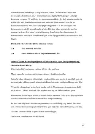 arbeta aktivt med att bekämpa skadegörelse som klotter. Därför har Stockholm, som
motionären också nämner, en 24-timmarsregel när det gäller borttagning av klotter på
kommunal egendom. För att klotter ska kunna saneras så krävs det dock att detta anmäls via
telefon eller web. Stockholmarna måste med andra ord själva anmäla klotter för att
kommunen ska sanera detta. För klotter på privat egendom så är det naturligtvis inte
kommunen som står för kostnaden eller arbetet. Det finns säkert nya metoder som bör
studeras i syfte att få en bättre klotterbekämpning. Distriktsstyrelsen förutsätter att de
förtroendevalda som har att sköta klotterfrågan håller sig uppdaterade och arbetar aktivt med
frågan.

Distriktsstyrelsen föreslår därför stämman besluta:

Att           anse motionen besvarad

Att           sända motionen vidare till partistämman i Åre



Motion 7:2011. Bättre signalsystem för effektivare o lägre energiförbrukning.
Motionär: Bruno Klerby
I Stockholm förflyttar jag mig vanligen till fots eller med buss.

Man tvingas ofta konstatera att fotgängarkulturen i Stockholm är dålig,

Jag syftar på de många som störtar ut på övergångsställen utan uppsikt åt något håll samt på
de som trycker på knappen och sedan går direkt med ett senare onödigt trafikstopp som följd.

Vi har alla många gånger sett en buss, kanske med 40-50 passagerare, tvingas stanna därför
att en, oftast, ”jäktad” pensionär eller ungdom anser sig just då behöva korsa gatan.

Förutom den försämring av trivseln och den irritation som detta, i mitt tycke, djupt egoistiska
och osociala beteende medför tillkommer ökad energiförbrukning.

En buss eller tung lastbil med fart har ganska mycket rörelseenergi i sig. Denna försvinner
som värme vid inbromsning och måste tillföras igen med extra bränsleförbrukning som följd.

Till detta kommer tillskott av partiklar från bromsbeläggen.

Trafik är ett samarbete som alla bör delta i.



                                                                                               17
 