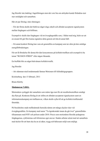 Jag föreslår inte ändring i lagstiftningen men det vore bra om attityden kunde förändras mot
mer smidighet och samarbete.

Här ett par förslag i den riktningen:

– För det första skulle det behövas något slags enkelt och allmänt accepterat signalsystem
mellan fotgängare och bilförare.

Exempelvis skulle den fotgängare vid ett övergångsställe som, i likhet med mig, helst ser att
en ensam bil går före kunna signalera detta genom att titta åt annat håll.

– Ett annat konkret förslag kan vara att genomföra en kampanj som tar sikte på den onödiga
energiförbrukningen.

För att få förståelse för denna bör den koncentreras på kollektivtrafiken och exempelvis ha
temat ”BUSSEN FÖRST” eller någon liknande.

En bieffekt blir en något bekvämare kollektivtrafik.

Jag föreslår:

– Att stämman med instämmande lämnar Motionen till fullmäktigegruppen.

Kristineberg den 15 februari, 2011

Bruno Klerby

Motionssvar 7:2011.

Motionären synliggör det samarbete som måste äga rum för att stockholmstrafiken smidigt
ska flyta på. Konkreta förslag är att införa ett allmänt accepterat signalsystem samt en
informationskampanj om trafikansvar, vilken skulle syfta till att ge kollektivtrafikmedel
företräde.

På Stockholms stads trafiknämnds hemsida nämns att många olyckor sker vid
övergångsställen. En kampanj med namn ”Ta ögonkontakt innan du går över” genomfördes
tillsammans med NTF och polisen under 2010. Precis som motionären föreslår poängteras
fotgängarnas, cyklisternas och bilisternas eget ansvar. Staden arbetar också med att samarbeta
med skolor för att barn ska ha en så säker, trygg och hälsosam miljö som möjligt.




                                                                                                18
 