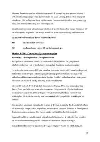 Några av förvaltningarna har utbildat sin personal i sk eco-driving, dvs sparsam körning. I
körkortsutbildningen ingår sedan 2007 moment om sådan körning. Det är också möjligt att
köpa kurser från trafikskolor för att uppdatera sig. Genomsnittsbilisten kan med eco-driving
minska sin bränsleförbrukning med femton procent.

Distriktsstyrelsen menar att eget ansvar i trafiken är av största vikt. När många människor gör
rätt blir det svårt att göra fel. När många människor pratar om eco-driving sprids metoden.

Distriktsstyrelsen föreslår därför stämman besluta:

Att           anse motionen besvarad

Att           sända motionen vidare till partistämman i Åre

Motion 8:2011. Omreglera Systemmonopolet
Motionär: Avdelningsmotion - Stureplanscentern
Sverige har en tradition av en strikt och ansvarsfull alkoholpolitik. En komponent i
alkoholpolitiken har varit systembolagets monopol på försäljning av alkoholdrycker.

I praktiken har detta monopol förlorat en del av sin mening i och med EU-medlemskapet och
mer liberala införselregler. Det är i dagsläget fullt lagligt att beställa alkoholdrycker på
närbutiker, så länge svenska alkoholskatter betalas. En del av närbutikerna har i sina system
funktioner för enkel och smidig hantering av alkoholskatterna.

Intresset för mat och dryck är på stark frammarsch i Sverige. Över hela landet växer nya
företag fram, specialiserade på att möta denna utveckling genom att erbjuda sina kunder
livsmedel av hög kvalitet. Detta är frågor i vilka Centerpartiet har både kunnande och
trovärdighet. Det är därför naturligt att Centern också leder den politiska utvecklingen på
området.

Som en del av satsningen på matlandet Sverige, är drycker en naturlig del. Svenska tillverkare
vill kunna sälja sina produkter på gårdarna, men det finns en oro att detta inte är förenligt med
den svenska statens undantag från Europeisk rätt vad beträffar alkoholmonopolet.

Dagens förbud för privata företag att sälja alkoholhaltiga drycker är ett hinder mot nya idéer
om hur matlandets medborgare ska kunna utveckla intresset för mat och dryck.

Själva idén med monopol är dessutom ideologiskt mycket tveksamt för ett liberalt parti.


                                                                                                 19
 