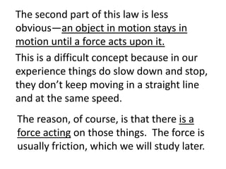 The second part of this law is less obvious—an object in motion stays in motion until a force acts upon it.This is a difficult concept because in our experience things do slow down and stop, they don’t keep moving in a straight line and at the same speed.  The reason, of course, is that there is a force acting on those things.  The force is usually friction, which we will study later.