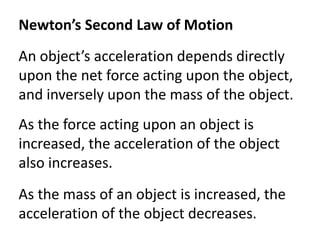 Newton’s Second Law of MotionAn object’s acceleration depends directly upon the net force acting upon the object, and inversely upon the mass of the object. As the force acting upon an object is increased, the acceleration of the object also increases. As the mass of an object is increased, the acceleration of the object decreases.