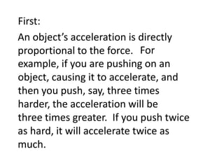 First:An object’s acceleration is directly proportional to the force. 										    For example, if you are pushing on an object, causing it to accelerate, and then you push, say, three times harder, the acceleration will be three times greater.  								  If you push twice as hard, it will accelerate twice as much.