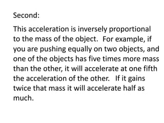 Second:This acceleration is inversely proportional to the mass of the object. 										    For example, if you are pushing equally on two objects, and one of the objects has five times more mass than the other, it will accelerate at one fifth the acceleration of the other.												  If it gains twice that mass it will accelerate half as much.