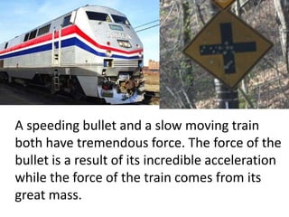 A speeding bullet and a slow moving train both have tremendous force. The force of the bullet is a result of its incredible acceleration while the force of the train comes from its great mass.