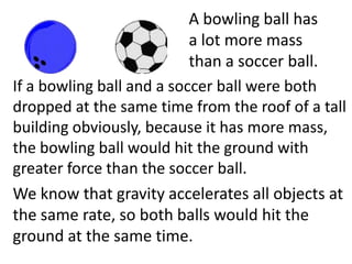 A bowling ball has a lot more mass than a soccer ball.If a bowling ball and a soccer ball were both dropped at the same time from the roof of a tall building obviously, because it has more mass, the bowling ball would hit the ground with greater force than the soccer ball.We know that gravity accelerates all objects at the same rate, so both balls would hit the ground at the same time. . Therefore the difference in forces would be caused by the different masses of the balls. Newton stated this relationship in his second law, the force of an object is equal to its mass times its acceleration. 