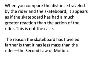 When you compare the distance traveled by the rider and the skateboard, it appears as if the skateboard has had a much greater reaction than the action of the rider. This is not the case.The reason the skateboard has traveled farther is that it has less mass than the rider—the Second Law of Motion.