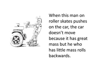 When this man on roller skates pushes on the car, the car doesn’t move because it has great mass but he who has little mass rolls backwards.