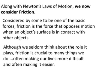 Along with Newton’s Laws of Motion, we now consider Friction.Considered by some to be one of the basic forces, friction is the force that opposes motion when an object’s surface is in contact with other objects.Although we seldom think about the role it plays, friction is crucial to many things we do....often making our lives more difficult and often making it easier.