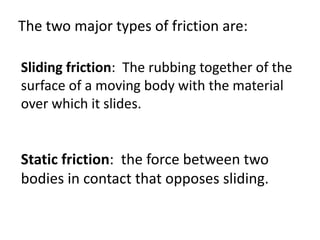 The two major types of friction are:Sliding friction:  The rubbing together of the surface of a moving body with the material over which it slides. Static friction:  the force between two bodies in contact that opposes sliding.  