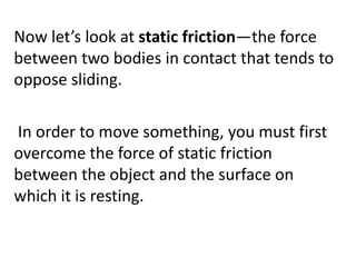 Now let’s look at static friction—the force between two bodies in contact that tends to oppose sliding.  In order to move something, you must first overcome the force of static friction between the object and the surface on which it is resting.