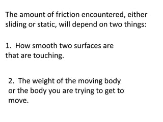 The amount of friction encountered, either sliding or static, will depend on two things:  1.  How smooth two surfaces are that are touching.2.  The weight of the moving body or the body you are trying to get to move. 
