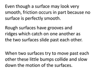 Even though a surface may look very smooth, friction occurs in part because no surface is perfectly smooth. Rough surfaces have grooves and ridges which catch on one another as the two surfaces slide past each other. When two surfaces try to move past each other these little bumps collide and slow down the motion of the surfaces.