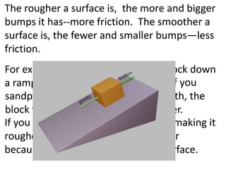 The rougher a surface is,  the more and bigger bumps it has--more friction.  The smoother a surface is, the fewer and smaller bumps—less friction. For example if you slide a wooden block down a ramp it will be slowed by friction. 														   If you sandpaper the block to make it smooth, the block will be smoother and slide faster. If you cover the block in sand paper (making it rougher) the block moves even slower because of the sandpaper’s rough surface.