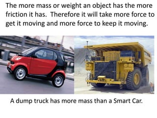 The more mass or weight an object has the more friction it has.  Therefore it will take more force to get it moving and more force to keep it moving. A dump truck has more mass than a Smart Car.