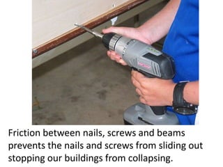 Friction between nails, screws and beams prevents the nails and screws from sliding out stopping our buildings from collapsing.