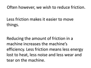 Often however, we wish to reduce friction.Less friction makes it easier to move things.Reducing the amount of friction in a machine increases the machine’s efficiency. Less friction means less energy lost to heat, less noise and less wear and tear on the machine.