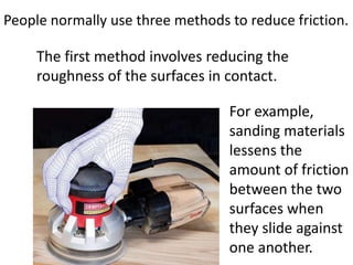 People normally use three methods to reduce friction.The first method involves reducing the roughness of the surfaces in contact. For example, sanding materials lessens the amount of friction between the two surfaces when they slide against one another.