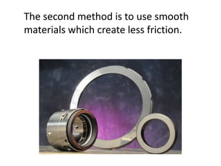 The second method is to use smooth materials which create less friction.