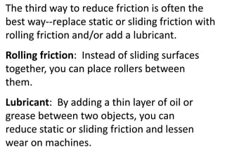 The third way to reduce friction is often the best way--replace static or sliding friction with rolling friction and/or add a lubricant.Rolling friction:  Instead of sliding surfaces together, you can place rollers between  them.Lubricant:  By adding a thin layer of oil or grease between two objects, you can reduce static or sliding friction and lessen wear on machines. 