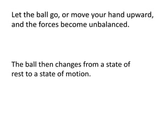 Let the ball go, or move your hand upward, and the forces become unbalanced. The ball then changes from a state of rest to a state of motion.