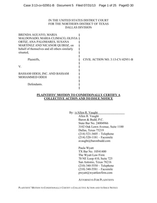 PLAINTIFFS‟ MOTION TO CONDITIONALLY CERTIFY A COLLECTIVE ACTION AND TO ISSUE NOTICE
IN THE UNITED STATES DISTRICT COURT
FOR THE NORTHERN DISTRICT OF TEXAS
DALLAS DIVISION
BRENDA AGUAYO, MARIA
MALDONADO, MARIA CLIMACO, OLIVIA
ORTIZ, ANA PALOMARES, SUSANA
MARTINEZ AND NICANOR QUIROZ, on
behalf of themselves and all others similarly
situated,
Plaintiffs,
V.
BASSAM ODEH, INC. AND BASSAM
MOHAMMED ODEH
Defendants.
§
§
§
§
§
§
§
§
§
§
§
§
§
§
§
§
CIVIL ACTION NO. 3:13-CV-02951-B
PLAINTIFFS’ MOTION TO CONDITIONALLY CERTIFY A
COLLECTIVE ACTION AND TO ISSUE NOTICE
By: /s/Allen R. Vaught
Allen R. Vaught
Baron & Budd, P.C.
State Bar No. 24004966
3102 Oak Lawn Avenue, Suite 1100
Dallas, Texas 75219
(214) 521-3605 – Telephone
(214) 520-1181 – Facsimile
avaught@baronbudd.com
Paula Wyatt
TX Bar No. 10541400
The Wyatt Law Firm
70 NE Loop 410, Suite 725
San Antonio, Texas 78216
(210) 340-5550 – Telephone
(210) 340-5581 – Facsimile
pwyatt@wyattlawfirm.com
ATTORNEYS FOR PLAINTIFFS
Case 3:13-cv-02951-B Document 5 Filed 07/31/13 Page 1 of 25 PageID 30
 