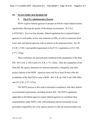Case 1:11-cv-00307-AWT Document 37-1         Filed 09/09/11 Page 19 of 43    PageID #: 211
  !

  III.    STATUTORY BACKGROUND

          A.          The FTA Administrative Process
          *+,-!./012./3!4/5/.67!68/9:2/3!;<!=./=6./!69!+>?!4<.!@6A<.!4/5/.67!6:;2<93!

  3289242:69;7B!644/:;298!;C/!01672;B!<4!;C/!C1@69!/9D2.<9@/9;)!!"E!F)?)G)!

  H!"$$EIEJIGJ)!!K<.!<D/.!4<1.!5/:65/3L!4/5/.67!./8176;2<93!C6D/!./012./5!4/5/.67!

  68/9:2/3!;<!3//M!=1N72:!./D2/O!695!:<@@/9;!<9!+>?3L!63!O/77!63!:<@@/9;3!4.<@!

  7<:67L!3;6;/!695!4/5/.67!68/9:2/3!O2;C!69!29;/./3;!29!;C/!=.<=<3/5!6:;2<9)!!See!"P!

  G)K)Q)!H!&RP$)&!695!=6.677/7!./012./@/9;!29!;C/!KS-T3!./8176;2<93!6;!E$!G)K)Q)!

  H!UU&)&E$I8J)!

          SC/3/!:<@@/9;3!6./!633/33/5!695!:<9325/./5!29!;C/!=./=6.6;2<9!<4!;C/!42967!

  +>?)!!"P!G)K)Q)!H!&RP$)"!695!E$!G)K)Q)!H!UU&)&ERI6J)!!-4;/.!;C/!:<@=7/;2<9!<4!;C/!

  42967!+>?L!;C/!68/9:B!699<19:/3!2;3!3/7/:;/5!67;/.96;2D/L!@2;286;2<9L!695!<;C/.!

  =.<A/:;!4/6;1./3!29!;C/!QVW)!!-8/9:2/3!@13;!O62;!4<.!6;!7/63;!$P!56B3!64;/.!;C/!

  6D6276N272;B!<4!;C/!42967!+>?!;<!2331/!6!QVW)!!"P!G)K)Q)!HH!&RPR)E!695!&RP()&PINJ!

  695!E$!G)K)Q)!H!UU&)&EUI6J)!!!

          SC/!*+,-!=.<:/33!23!673<!13/5!;<!5<:1@/9;!:<@=7269:/!O2;C!<;C/.!4/5/.67!

  /9D2.<9@/9;67!./012./@/9;3L!29:715298!?/:;2<9!"I4J)!!SC/!*+,-!./8176;2<93!

  6==72:6N7/!;<!677!4/5/.67!68/9:2/3!./012./!4/5/.67!68/9:2/3!;<!:<<.5296;/!;C/2.!

  ./3=<932N272;2/3!195/.!*+,-!O2;C!X<;C/.!=7699298!695!/9D2.<9@/9;67!./D2/O!

  =.<:/51./3!./012./5!NB!76O!<.!NB!68/9:B!=.6:;2:/!3<!;C6;!677!31:C!=.<:/51./3!.19!




  "#"$%$#&"%'$#()&!                             &&!
 