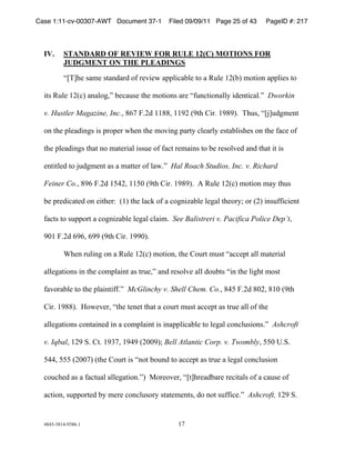 Case 1:11-cv-00307-AWT Document 37-1         Filed 09/09/11 Page 25 of 43     PageID #: 217
  !

  IV.     STANDARD OF REVIEW FOR RULE 12(C) MOTIONS FOR
          JUDGMENT ON THE PLEADINGS

          +,-./0!1230!14256276!89!70:;0<!2==>;?2@>0!48!2!AB>0!&CD@E!384;85!2==>;01!48!

  ;41!AB>0!&CD?E!252>8FGH!@0?2B10!4/0!384;851!270!+9B5?4;852>>I!;6054;?2>)H!!Dworkin

  v. Hustler Magazine, Inc.G!#(*!J)C6!&&##G!&&'C!D'4/!K;7)!&'#'E)!!-/B1G!+,L.B6F3054!

  85!4/0!=>026;5F1!;1!=78=07!</05!4/0!38:;5F!=274I!?>027>I!0142@>;1/01!85!4/0!92?0!89!

  4/0!=>026;5F1!4/24!58!32407;2>!;11B0!89!92?4!7032;51!48!@0!7018>:06!256!4/24!;4!;1!

  054;4>06!48!LB6F3054!21!2!324407!89!>2<)H!!Hal Roach Studios, Inc. v. Richard

  Feiner Co.G!#'(!J)C6!&M"CG!&&MN!D'4/!K;7)!&'#'E)!!O!AB>0!&CD?E!384;85!32I!4/B1!

  @0!=706;?2406!85!0;4/07P!!D&E!4/0!>2?Q!89!2!?8F5;R2@>0!>0F2>!4/087IS!87!DCE!;51B99;?;054!

  92?41!48!1B==874!2!?8F5;R2@>0!>0F2>!?>2;3)!!See Balistreri v. Pacifica Police Dep’tG!

  'N&!J)C6!('(G!(''!D'4/!K;7)!&''NE)!

          T/05!7B>;5F!85!2!AB>0!&CD?E!384;85G!4/0!K8B74!3B14!+2??0=4!2>>!32407;2>!

  2>>0F24;851!;5!4/0!?83=>2;54!21!47B0GH!256!7018>:0!2>>!68B@41!+;5!4/0!>;F/4!3814!

  92:872@>0!48!4/0!=>2;54;99)H!!McGlinchy v. Shell Chem. Co.G!#"M!J)C6!#NCG!#&N!D'4/!

  K;7)!&'##E)!!U8<0:07G!+4/0!40504!4/24!2!?8B74!3B14!2??0=4!21!47B0!2>>!89!4/0!

  2>>0F24;851!?8542;506!;5!2!?83=>2;54!;1!;52==>;?2@>0!48!>0F2>!?85?>B1;851)H!!Ashcroft

  v. IqbalG!&C'!V)!K4)!&'$*G!&'"'!DCNN'ES!Bell Atlantic Corp. v. TwomblyG!MMN!W)V)!

  M""G!MMM!DCNN*E!D4/0!K8B74!;1!+584!@8B56!48!2??0=4!21!47B0!2!>0F2>!?85?>B1;85!

  ?8B?/06!21!2!92?4B2>!2>>0F24;85)HE!!X8708:07G!+,4./7026@270!70?;42>1!89!2!?2B10!89!

  2?4;85G!1B==87406!@I!3070!?85?>B187I!1424030541G!68!584!1B99;?0)H!!Ashcroft,!&C'!V)!


  "#"$%$#&"%'$#()&!                             &*!
 
