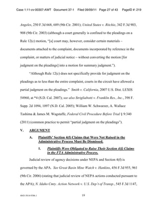 Case 1:11-cv-00307-AWT Document 37-1            Filed 09/09/11 Page 27 of 43   PageID #: 219
  !

  Angeles*!+,-!.)$/!((#*!(#'!0'12!345)!+--&67!United States v. Ritchie*!$"+!.)$/!'-$*!

  '-#!0'12!345)!+--$6!08912:;<2!8!=:;51!<>?>5899@!4A!=:?B4?>/!1:!12>!C9>8/4?<A!:?!8!

  D;9>!&+0=6!E:14:?*!FG8H!=:;51!E8@*!2:I>J>5*!=:?A4/>5!=>5184?!E81>5489A!K!

  /:=;E>?1A!8118=2>/!1:!12>!=:EC984?1*!/:=;E>?1A!4?=:5C:581>/!L@!5>B>5>?=>!4?!12>!

  =:EC984?1*!:5!E811>5A!:B!M;/4=489!?:14=>!K!I412:;1!=:?J>514?<!12>!E:14:?!GB:5!

  M;/<E>?1!:?!12>!C9>8/4?<AH!4?1:!8!E:14:?!B:5!A;EE85@!M;/<E>?1)N6)!!!

          FO912:;<2!D;9>!&+0=6!/:>A!?:1!AC>=4B4=899@!C5:J4/>!B:5!M;/<E>?1!:?!12>!

  C9>8/4?<A!8A!1:!9>AA!128?!12>!>?145>!=:EC984?1*!=:;51A!4?!12>!=45=;41!28J>!899:I>/!8!

  C851489!M;/<E>?1!:?!12>!C9>8/4?<A)N!!Smith v. California*!+--P!Q)R)!S4A1)!TUVWR!

  ,"'(-*!81!X"!0R)S)!389)!+--P67!see also!Strigliabotti v. Franklin Res., Inc.*!$'#!.)!

  R;CC)!+/!&-'"*!&-'P!0Y)S)!389)!+--,67!Z49948E!Z)!R=2I85[>5*!O)!Z8998=>!

  8A24E8!]!^8E>A!_)!Z8<A18BB>*!Federal Civil Procedure Before Trial!`!'a$"-!

  0+-&&6!0=:EE:?!C58=14=>!1:!C>5E41!FC851489!M;/<E>?1!:?!12>!C9>8/4?<AN6)!

  V.      ARGUMENT

          A.          Plaintiffs’ Section 4(f) Claims that Were Not Raised in the
                      Administrative Process Must Be Dismissed.

                      1.    Plaintiffs Were Obligated to Raise Their Section 4(f) Claims
                            in the FTA Administrative Process.

          ^;/4=489!5>J4>I!:B!8<>?=@!/>=4A4:?A!;?/>5!YUbO!8?/!R>=14:?!"0B6!4A!

  <:J>5?>/!L@!12>!ObO)!!See Great Basin Mine Watch v. Hankins*!",(!.)$/!',,*!'(&!

  0'12!345)!+--(6!0A1814?<!1281!M;/4=489!5>J4>I!:B!YUbO!8=14:?A!=:?/;=1>/!C;5A;8?1!1:!

  12>!ObO67!N. Idaho Cmty. Action Network v. U.S. Dep’t of Transp.*!,",!.)$/!&&"P*!


  "#"$%$#&"%'$#()&!                                &'!
 
