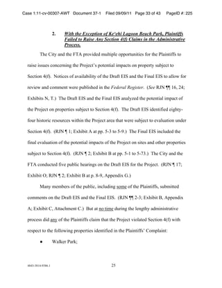 Case 1:11-cv-00307-AWT Document 37-1            Filed 09/09/11 Page 33 of 43   PageID #: 225
  !

                      2.    With the Exception of Ke‘ehi Lagoon Beach Park, Plaintiffs
                            Failed to Raise Any Section 4(f) Claims in the Administrative
                            Process.
          ,-.!/012!345!1-.!6,7!89:;05.5!<=>108>.!:88:91=4010.?!@:9!1-.!A>30410@@?!1:!

  930?.!0??=.?!B:4B.9404C!1-.!A9:D.B1E?!8:1.4103>!0<83B1?!:4!89:8.912!?=FD.B1!1:!

  G.B10:4!"H@I)!!J:10B.?!:@!3;30>3F0>012!:@!1-.!K93@1!LMG!345!1-.!6043>!LMG!1:!3>>:N!@:9!

  9.;0.N!345!B:<<.41!N.9.!8=F>0?-.5!04!1-.!Federal Register)!!HSee OPJ!QQ!&(R!*"S!

  LT-0F01?!JR!,)I!!,-.!K93@1!LMG!345!1-.!6043>!LMG!343>2U.5!1-.!8:1.4103>!0<83B1!:@!

  1-.!A9:D.B1!:4!89:8.910.?!?=FD.B1!1:!G.B10:4!"H@I)!!,-.!K93@1!LMG!05.410@0.5!.0C-12%

  @:=9!-0?1:90B!9.?:=9B.?!N01-04!1-.!A9:D.B1!39.3!1-31!N.9.!?=FD.B1!1:!.;3>=310:4!=45.9!

  G.B10:4!"H@I)!!HOPJ!Q!&S!LT-0F01!7!31!88)!+%$!1:!+%')I!!,-.!6043>!LMG!04B>=5.5!1-.!

  @043>!.;3>=310:4!:@!1-.!8:1.4103>!0<83B1?!:@!1-.!A9:D.B1!:4!?01.?!345!:1-.9!89:8.910.?!

  ?=FD.B1!1:!G.B10:4!"H@I)!!HOPJ!Q!*S!LT-0F01!V!31!88)!+%&!1:!+%W$)I!!,-.!/012!345!1-.!

  6,7!B:45=B1.5!@0;.!8=F>0B!-.3904C?!:4!1-.!K93@1!LMG!@:9!1-.!A9:D.B1)!!HOPJ!Q!&WS!

  LT-0F01!XS!OPJ!Q!*S!LT-0F01!V!31!8)!#%'R!788.450T!Y)I!

          Z342!<.<F.9?!:@!1-.!8=F>0BR!04B>=504C!?:<.!:@!1-.!A>30410@@?R!?=F<011.5!

  B:<<.41?!:4!1-.!K93@1!LMG!345!1-.!6043>!LMG)!!HOPJ!QQ!*%$S!LT-0F01!VR!788.450T!

  7S!LT-0F01!/R!7113B-<.41!/)I!!V=1!31!4:!10<.!5=904C!1-.!>.4C1-2!35<040?19310;.!

  89:B.??!505!342 :@!1-.!A>30410@@?!B>30<!1-31!1-.!A9:D.B1!;0:>31.5!G.B10:4!"H@I!N01-!

  9.?8.B1!1:!1-.!@:>>:N04C!89:8.910.?!05.410@0.5!04!1-.!A>30410@@?E!/:<8>3041[!

            !         3>].9!A39]S!



  "#"$%$#&"%'$#()&!                                *+!
 