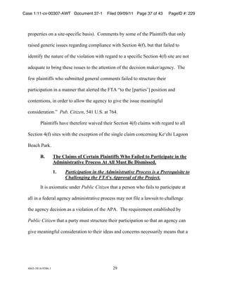 Case 1:11-cv-00307-AWT Document 37-1             Filed 09/09/11 Page 37 of 43    PageID #: 229
  !

  +,-+.,/0.1!-2!3!10/.%1+.40504!631017)!!8-99.2/1!6:!1-9.!-5!/;.!<=302/0551!/;3/!-2=:!

  ,301.>!?.2.,04!011@.1!,.?3,>02?!4-9+=0324.!A0/;!B.4/0-2!"C57D!6@/!/;3/!530=.>!/-!

  0>.2/05:!/;.!23/@,.!-5!/;.!E0-=3/0-2!A0/;!,.?3,>!/-!3!1+.40504!B.4/0-2!"C57!10/.!3,.!2-/!

  3>.F@3/.!/-!6,02?!/;.1.!011@.1!/-!/;.!3//.2/0-2!-5!/;.!>.4010-2!93G.,H3?.24:)!!I;.!

  5.A!+=302/0551!A;-!1@690//.>!?.2.,3=!4-99.2/1!530=.>!/-!1/,@4/@,.!/;.0,!

  +3,/040+3/0-2!02!3!9322.,!/;3/!3=.,/.>!/;.!JIK!L/-!/;.!M+3,/0.1NO!+-10/0-2!32>!

  4-2/.2/0-21D!02!-,>.,!/-!3==-A!/;.!3?.24:!/-!?0E.!/;.!011@.!9.3202?5@=!

  4-210>.,3/0-2)P!!Pub. CitizenD!Q"&!R)B)!3/!S(")!!!

          <=302/0551!;3E.!/;.,.5-,.!A30E.>!/;.0,!B.4/0-2!"C57!4=3091!A0/;!,.?3,>!/-!3==!

  B.4/0-2!"C57!10/.1!A0/;!/;.!.T4.+/0-2!-5!/;.!102?=.!4=309!4-24.,202?!U.V.;0!W3?--2!

  X.34;!<3,G)!!

          B.          The Claims of Certain Plaintiffs Who Failed to Participate in the
                      Administrative Process At All Must Be Dismissed.

                      1.    Participation in the Administrative Process is a Prerequisite to
                            Challenging the FTA’s Approval of the Project.
          Y/!01!3T0-93/04!@2>.,!Public Citizen!/;3/!3!+.,1-2!A;-!530=1!/-!+3,/040+3/.!3/!

  3==!02!3!5.>.,3=!3?.24:!3>90201/,3/0E.!+,-4.11!93:!2-/!50=.!3!=3A1@0/!/-!4;3==.2?.!

  /;.!3?.24:!>.4010-2!31!3!E0-=3/0-2!-5!/;.!K<K)!!I;.!,.F@0,.9.2/!.1/36=01;.>!6:!

  Public Citizen /;3/!3!+3,/:!9@1/!1/,@4/@,.!/;.0,!+3,/040+3/0-2!1-!/;3/!32!3?.24:!432!

  ?0E.!9.3202?5@=!4-210>.,3/0-2!/-!/;.0,!0>.31!32>!4-24.,21!2.4.113,0=:!9.321!/;3/!3!




  "#"$%$#&"%'$#()&!                                 *'!
 