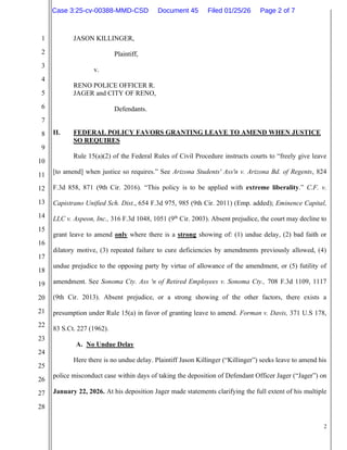 2
1
2
3
4
5
6
7
8
9
10
11
12
13
14
15
16
17
18
19
20
21
22
23
24
25
26
27
28
JASON KILLINGER,
Plaintiff,
v.
RENO POLICE OFFICER R.
JAGER and CITY OF RENO,
Defendants.
II. FEDERAL POLICY FAVORS GRANTING LEAVE TO AMEND WHEN JUSTICE
SO REQUIRES
Rule 15(a)(2) of the Federal Rules of Civil Procedure instructs courts to “freely give leave
[to amend] when justice so requires.” See Arizona Students' Ass'n v. Arizona Bd. of Regents, 824
F.3d 858, 871 (9th Cir. 2016). “This policy is to be applied with extreme liberality.” C.F. v.
Capistrano Unified Sch. Dist., 654 F.3d 975, 985 (9th Cir. 2011) (Emp. added); Eminence Capital,
LLC v. Aspeon, Inc., 316 F.3d 1048, 1051 (9th
Cir. 2003). Absent prejudice, the court may decline to
grant leave to amend only where there is a strong showing of: (1) undue delay, (2) bad faith or
dilatory motive, (3) repeated failure to cure deficiencies by amendments previously allowed, (4)
undue prejudice to the opposing party by virtue of allowance of the amendment, or (5) futility of
amendment. See Sonoma Cty. Ass 'n of Retired Employees v. Sonoma Cty., 708 F.3d 1109, 1117
(9th Cir. 2013). Absent prejudice, or a strong showing of the other factors, there exists a
presumption under Rule 15(a) in favor of granting leave to amend. Forman v. Davis, 371 U.S 178,
83 S.Ct. 227 (1962).
A. No Undue Delay
Here there is no undue delay. Plaintiff Jason Killinger (“Killinger”) seeks leave to amend his
police misconduct case within days of taking the deposition of Defendant Officer Jager (“Jager”) on
January 22, 2026. At his deposition Jager made statements clarifying the full extent of his multiple
Case 3:25-cv-00388-MMD-CSD Document 45 Filed 01/25/26 Page 2 of 7
 