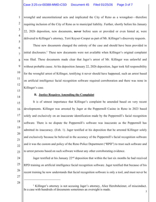 3
1
2
3
4
5
6
7
8
9
10
11
12
13
14
15
16
17
18
19
20
21
22
23
24
25
26
27
28
wrongful and unconstitutional acts and implicated the City of Reno as a wrongdoer—therefore
requiring inclusion of the City of Reno as to municipal liability. Further, shortly before his January
22, 2026 deposition, new documents, never before seen or provided or even hinted at, were
delivered to Killinger’s attorney, Terri Keyser-Cooper as part of Mr. Killinger’s discovery requests.
These new documents changed the entirety of the case and should have been provided in
initial disclosures.1
These new documents were not available when Killinger’s original complaint
was filed. These documents made clear that Jager’s arrest of Mr. Killinger was unlawful and
without probable cause. At his deposition January 22, 2026 deposition, Jager took full responsibility
for the wrongful arrest of Killinger, testifying it never should have happened, such an arrest based
on artificial intelligence facial recognition software required corroboration and there was none in
Killinger’s case.
B. Justice Requires Amending the Complaint
It is of utmost importance that Killinger’s complaint be amended based on very recent
developments. Killinger was arrested by Jager at the Peppermill Casino in Reno in 2023 based
solely and exclusively on an inaccurate identification made by the Peppermill’s facial recognition
software. There is no dispute the Peppermill’s software was inaccurate as the Peppermill has
admitted its inaccuracy. (Exh. 1). Jager testified at his deposition that he arrested Killinger solely
and exclusively because he believed in the accuracy of the Peppermill’s facial recognition software
and it was the custom and policy of the Reno Police Department (“RPD”) to trust such software and
to arrest persons based on such software without any other corroborating evidence.
Jager testified at his January 22nd
deposition that within the last six months he had received
RPD training on artificial intelligence facial recognition software. Jager testified that because of his
recent training he now understands that facial recognition software is only a tool, and must never be
1
Killinger’s attorney is not accusing Jager’s attorney, Alice Herobsheimer, of misconduct.
In a case with hundreds of documents sometimes an oversight is made.
Case 3:25-cv-00388-MMD-CSD Document 45 Filed 01/25/26 Page 3 of 7
 