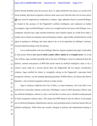 4
1
2
3
4
5
6
7
8
9
10
11
12
13
14
15
16
17
18
19
20
21
22
23
24
25
26
27
28
used to furnish probable cause for an arrest. (Exh. 2). Jager testified he now knows, as a result of his
recent training, that facial recognition software alone must never form the basis for an arrest and in
all cases must be supported by collaborative evidence. Jager admitted when he arrested Killinger,
he trusted in the accuracy of the Peppermill’s artificial intelligence and conducted no further
investigation. Jager testified Killinger’s arrest was wrongful and he now knows that Killinger was a
completely innocent man. Jager testified should the same situation repeat, he would never make a
similar arrest without investigation and corroborating evidence. Jager further testified that he would
agree to apologize to Killinger and when asked to do so at his deposition by Killinger’s attorney,
was prevented from doing so by his attorney.
It was unforeseeable at the time Killinger filed his original complaint that Jager would admit
to such actions. It is a rare case in which a police officer admits to a wrongful arrest. As to the
City of Reno, Jager testified repeatedly that at the time of Killinger’s arrest he understood from the
policies, customs and practice of RPD that arrests based on artificial intelligence alone or by a
citizen’s arrest made by a private person (here the Peppermill) did not require corroborative
evidence. Jager testified his failure in wrongfully relying on the Peppermill’s inaccurate facial
recognition software, was the standard operating procedure of RPD officers, all officers did what he
had done—rely on facial recognition software to make arrestrs.
Jager’s testimony implicates the City of Reno, as expert testimony will reveal that it was
well known in the police industry at the time of Killinger’s arrest in 2023 that police officers must
use artificial intelligence software as only a tool and that no arrests can or should be made pursuant
to facial recognition software alone. This means that RPD failed to train its officers on the proper
use of artificial intelligence identifications and for years permitted arrests of persons based solely on
artificial intelligence. While Reno has recently changed its policies and implemented training to
Case 3:25-cv-00388-MMD-CSD Document 45 Filed 01/25/26 Page 4 of 7
 