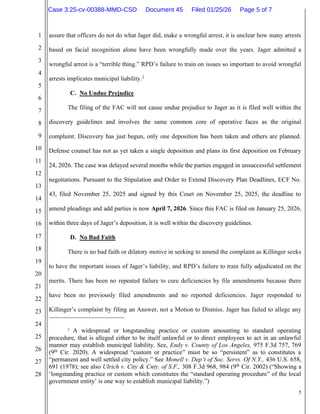 5
1
2
3
4
5
6
7
8
9
10
11
12
13
14
15
16
17
18
19
20
21
22
23
24
25
26
27
28
assure that officers do not do what Jager did, make a wrongful arrest, it is unclear how many arrests
based on facial recognition alone have been wrongfully made over the years. Jager admitted a
wrongful arrest is a “terrible thing.” RPD’s failure to train on issues so important to avoid wrongful
arrests implicates municipal liability.2
C. No Undue Prejudice
The filing of the FAC will not cause undue prejudice to Jager as it is filed well within the
discovery guidelines and involves the same common core of operative faces as the original
complaint. Discovery has just begun, only one deposition has been taken and others are planned.
Defense counsel has not as yet taken a single deposition and plans its first deposition on February
24, 2026. The case was delayed several months while the parties engaged in unsuccessful settlement
negotiations. Pursuant to the Stipulation and Order to Extend Discovery Plan Deadlines, ECF No.
43, filed November 25, 2025 and signed by this Court on November 25, 2025, the deadline to
amend pleadings and add parties is now April 7, 2026. Since this FAC is filed on January 25, 2026,
within three days of Jager’s deposition, it is well within the discovery guidelines.
D. No Bad Faith
There is no bad faith or dilatory motive in seeking to amend the complaint as Killinger seeks
to have the important issues of Jager’s liability, and RPD’s failure to train fully adjudicated on the
merits. There has been no repeated failure to cure deficiencies by file amendments because there
have been no previously filed amendments and no reported deficiencies. Jager responded to
Killinger’s complaint by filing an Answer, not a Motion to Dismiss. Jager has failed to allege any
2
A widespread or longstanding practice or custom amounting to standard operating
procedure, that is alleged either to be itself unlawful or to direct employees to act in an unlawful
manner may establish municipal liability. See, Endy v. County of Los Angeles, 975 F.3d 757, 769
(9th
Cir. 2020). A widespread “custom or practice” must be so “persistent” as to constitutes a
“permanent and well settled city policy.” See Monell v. Dep’t of Soc. Servs. Of N.Y., 436 U.S. 658,
691 (1978); see also Ulrich v. City & Cnty. of S.F., 308 F.3d 968, 984 (9th
Cir. 2002) (“Showing a
‘longstanding practice or custom which constitutes the “standard operating procedure” of the local
government entity’ is one way to establish municipal liability.”)
Case 3:25-cv-00388-MMD-CSD Document 45 Filed 01/25/26 Page 5 of 7
 