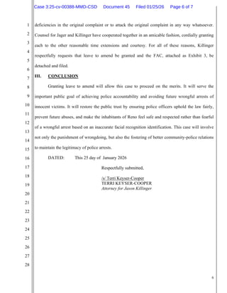 6
1
2
3
4
5
6
7
8
9
10
11
12
13
14
15
16
17
18
19
20
21
22
23
24
25
26
27
28
deficiencies in the original complaint or to attack the original complaint in any way whatsoever.
Counsel for Jager and Killinger have cooperated together in an amicable fashion, cordially granting
each to the other reasonable time extensions and courtesy. For all of these reasons, Killinger
respectfully requests that leave to amend be granted and the FAC, attached as Exhibit 3, be
detached and filed.
III. CONCLUSION
Granting leave to amend will allow this case to proceed on the merits. It will serve the
important public goal of achieving police accountability and avoiding future wrongful arrests of
innocent victims. It will restore the public trust by ensuring police officers uphold the law fairly,
prevent future abuses, and make the inhabitants of Reno feel safe and respected rather than fearful
of a wrongful arrest based on an inaccurate facial recognition identification. This case will involve
not only the punishment of wrongdoing, but also the fostering of better community-police relations
to maintain the legitimacy of police arrests.
DATED: This 25 day of January 2026
Respectfully submitted,
/s/ Terri Keyser-Cooper
TERRI KEYSER-COOPER
Attorney for Jason Killinger
Case 3:25-cv-00388-MMD-CSD Document 45 Filed 01/25/26 Page 6 of 7
 