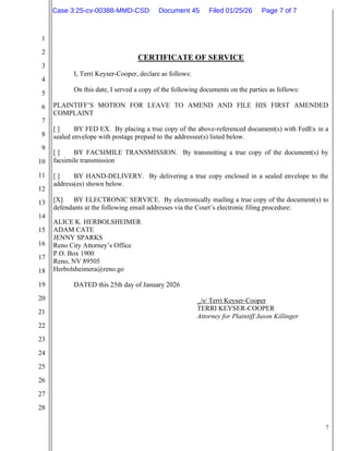 7
1
2
3
4
5
6
7
8
9
10
11
12
13
14
15
16
17
18
19
20
21
22
23
24
25
26
27
28
CERTIFICATE OF SERVICE
I, Terri Keyser-Cooper, declare as follows:
On this date, I served a copy of the following documents on the parties as follows:
PLAINTIFF’S MOTION FOR LEAVE TO AMEND AND FILE HIS FIRST AMENDED
COMPLAINT
[ ] BY FED EX. By placing a true copy of the above-referenced document(s) with FedEx in a
sealed envelope with postage prepaid to the addressee(s) listed below.
[ ] BY FACSIMILE TRANSMISSION. By transmitting a true copy of the document(s) by
facsimile transmission
[ ] BY HAND-DELIVERY. By delivering a true copy enclosed in a sealed envelope to the
address(es) shown below.
[X] BY ELECTRONIC SERVICE. By electronically mailing a true copy of the document(s) to
defendants at the following email addresses via the Court’s electronic filing procedure:
ALICE K. HERBOLSHEIMER
ADAM CATE
JENNY SPARKS
Reno City Attorney’s Office
P.O. Box 1900
Reno, NV 89505
Herbolsheimera@reno.go
DATED this 25th day of January 2026
_/s/ Terri Keyser-Cooper
TERRI KEYSER-COOPER
Attorney for Plaintiff Jason Killinger
Case 3:25-cv-00388-MMD-CSD Document 45 Filed 01/25/26 Page 7 of 7
 